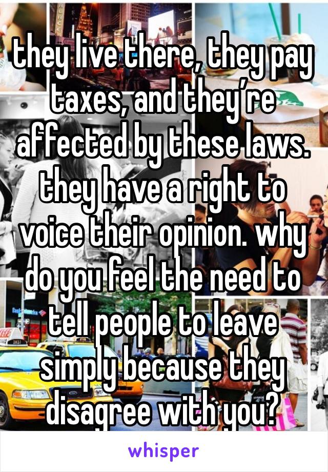 they live there, they pay taxes, and they’re affected by these laws. they have a right to voice their opinion. why do you feel the need to tell people to leave simply because they disagree with you?