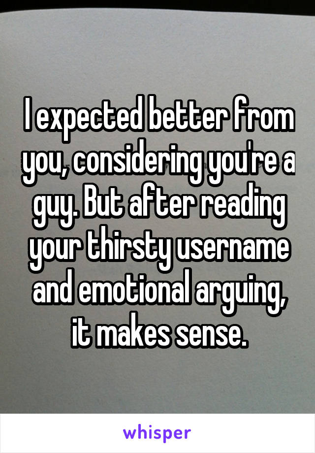 I expected better from you, considering you're a guy. But after reading your thirsty username and emotional arguing, it makes sense.