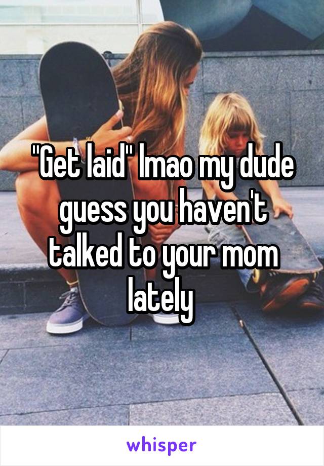 "Get laid" lmao my dude guess you haven't talked to your mom lately 