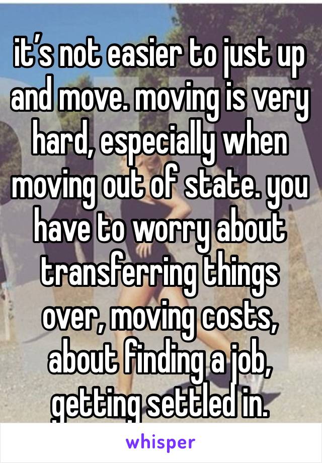 it’s not easier to just up and move. moving is very hard, especially when moving out of state. you have to worry about transferring things over, moving costs, about finding a job, getting settled in. 