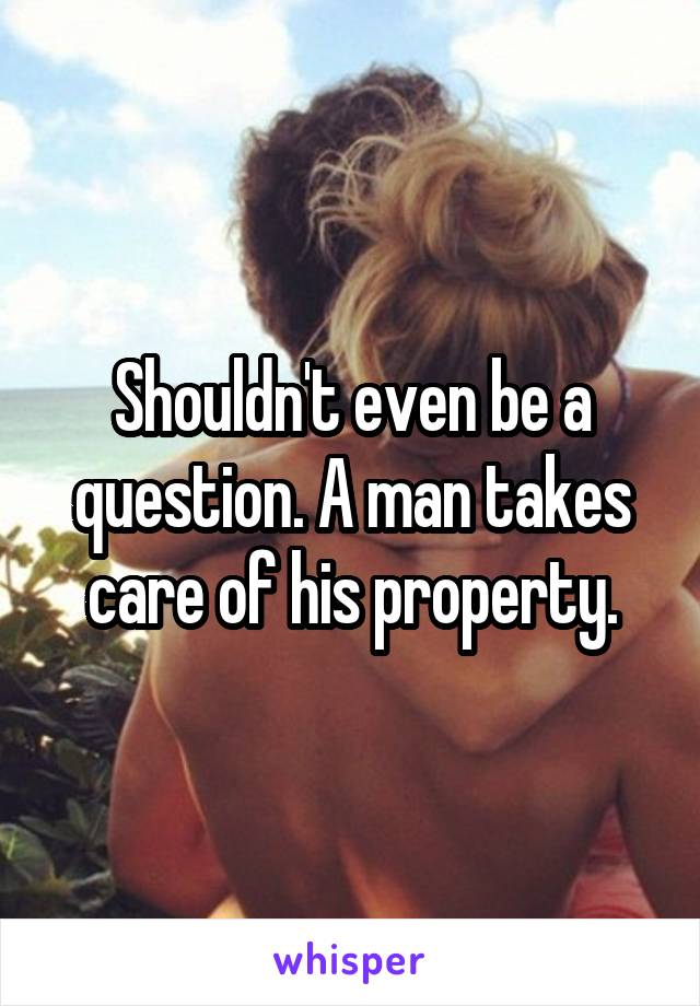 Shouldn't even be a question. A man takes care of his property.