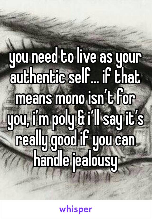 you need to live as your authentic self… if that means mono isn’t for you, i’m poly & i’ll say it’s really good if you can handle jealousy