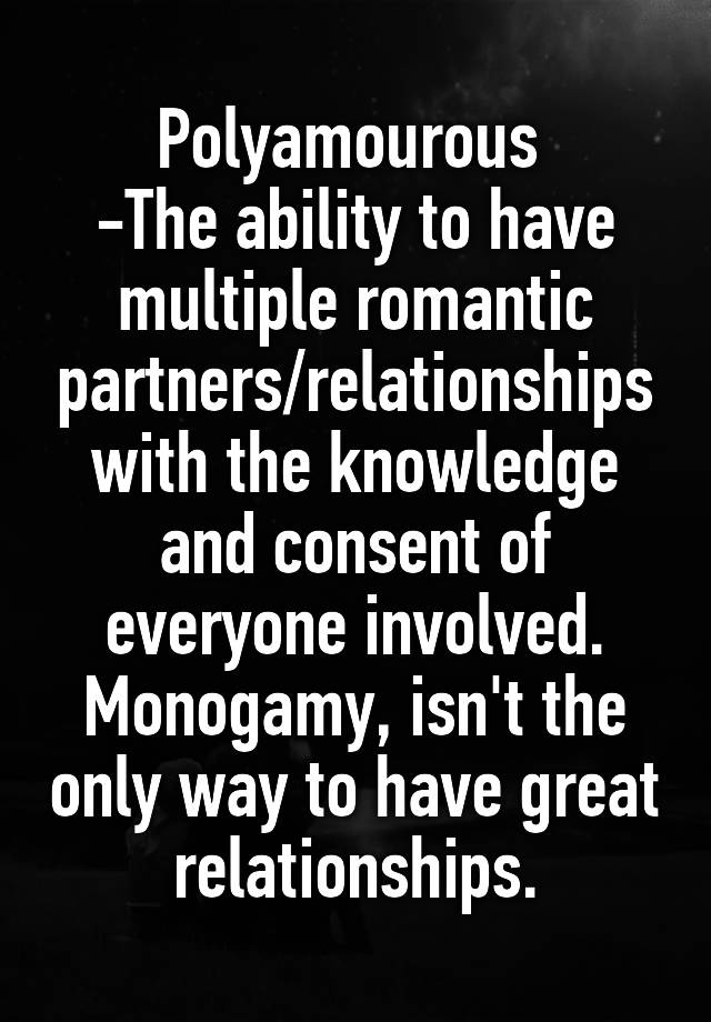 Polyamourous 
-The ability to have multiple romantic partners/relationships with the knowledge and consent of everyone involved.
Monogamy, isn't the only way to have great relationships.