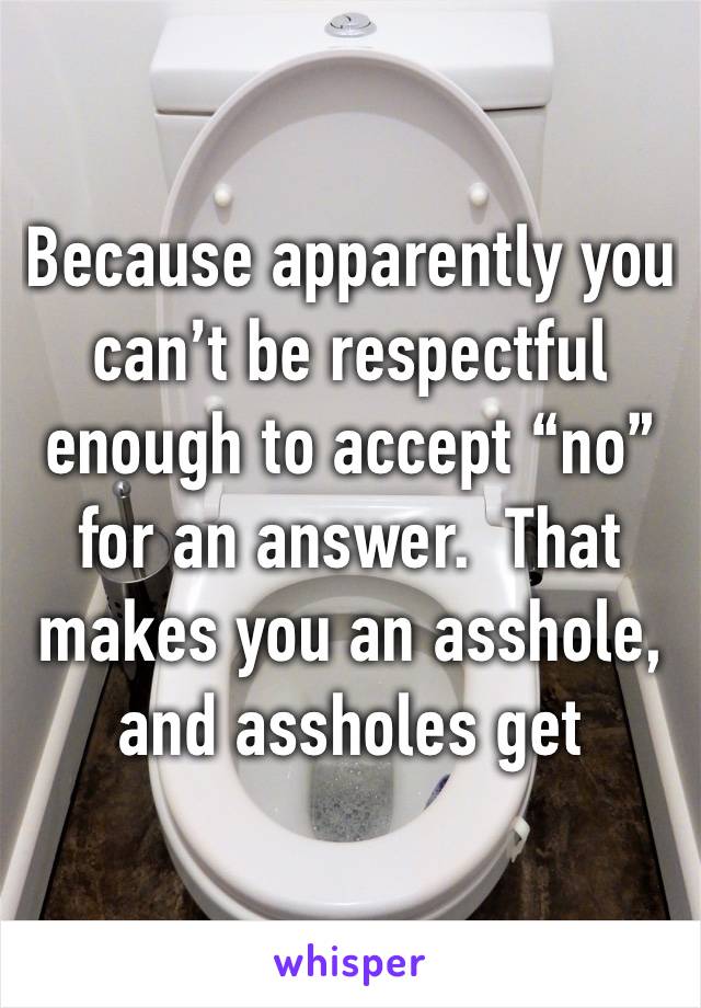 Because apparently you can’t be respectful enough to accept “no” for an answer.  That makes you an asshole, and assholes get blocked.