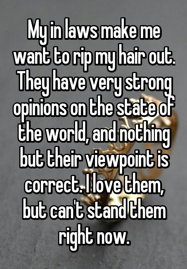 My in laws make me want to rip my hair out. They have very strong opinions on the state of the world, and nothing but their viewpoint is correct. I love them, but can't stand them right now.