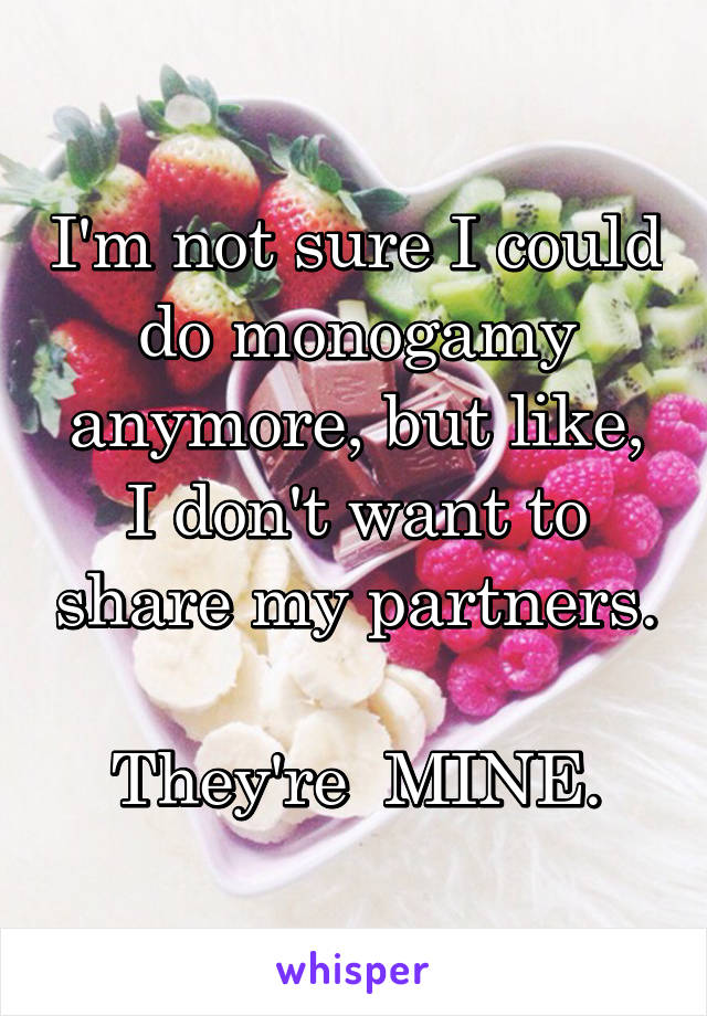 I'm not sure I could do monogamy anymore, but like, I don't want to share my partners. 
They're  MINE.