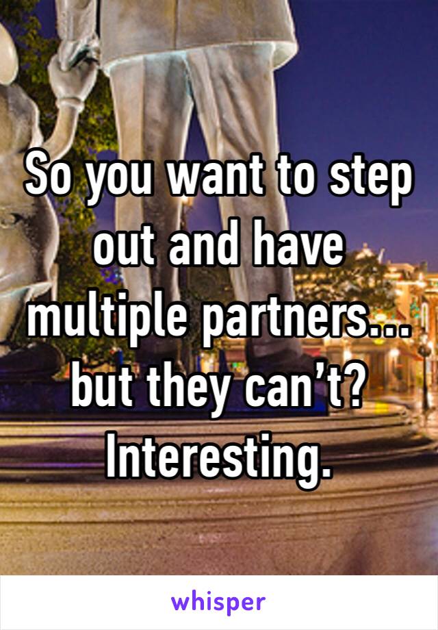 So you want to step out and have multiple partners…but they can’t? Interesting. 