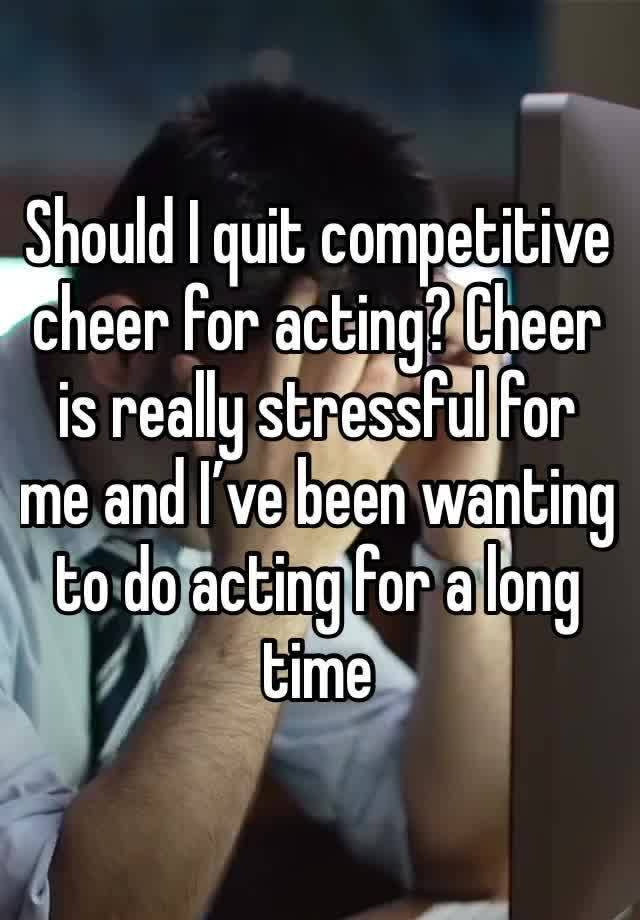 Should I quit competitive cheer for acting? Cheer is really stressful for me and I’ve been wanting to do acting for a long time 
