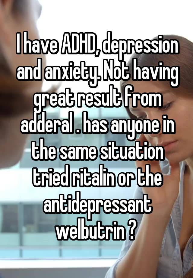 I have ADHD, depression and anxiety. Not having great result from adderal . has anyone in the same situation tried ritalin or the antidepressant welbutrin ? 