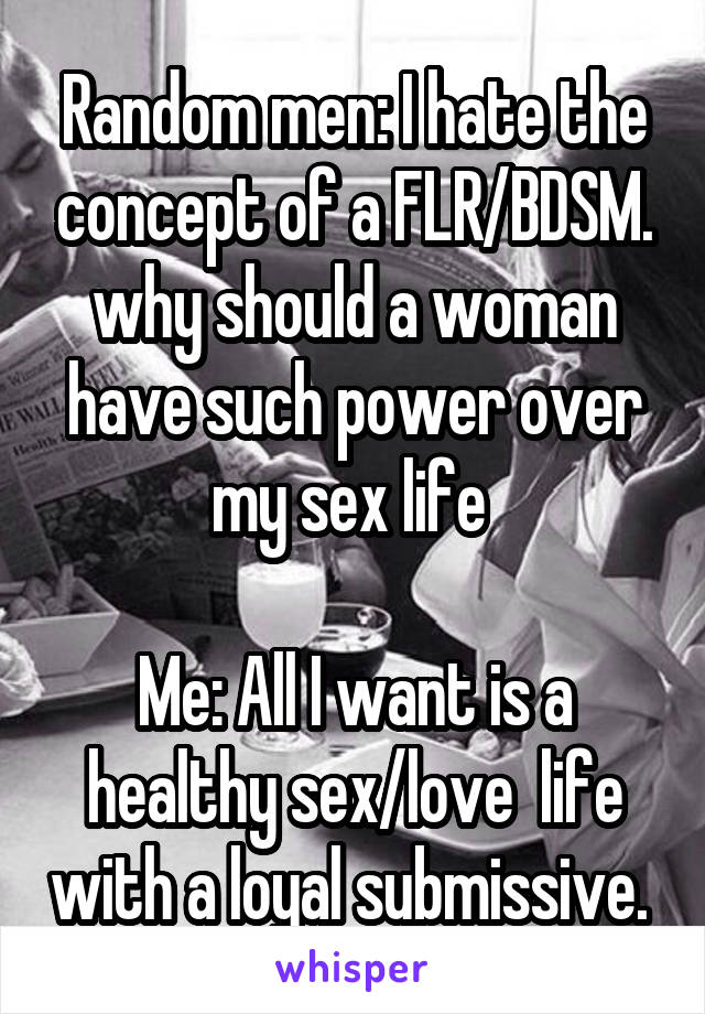 Random men: I hate the concept of a FLR/BDSM. why should a woman have such power over my sex life 

Me: All I want is a healthy sex/love  life with a loyal submissive. 