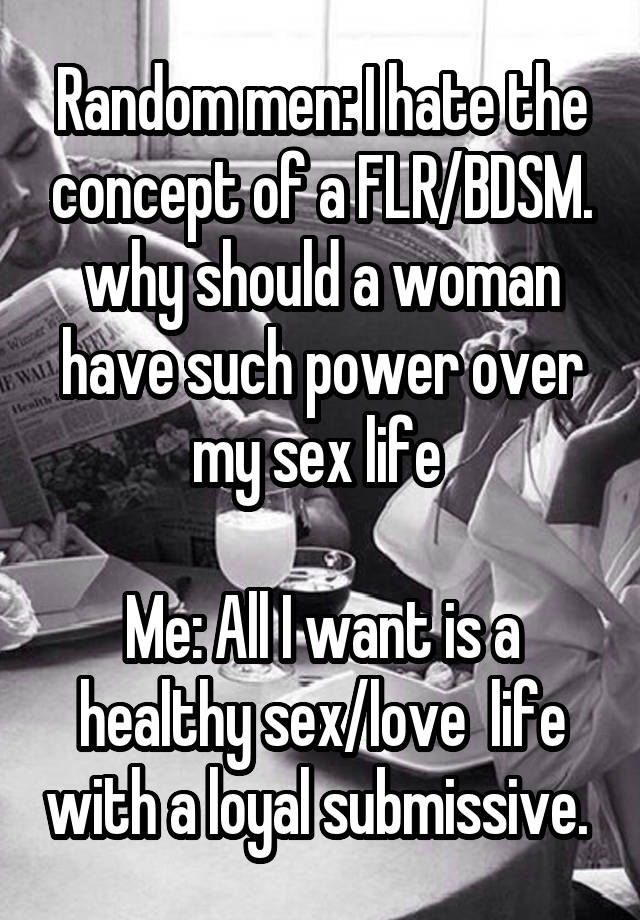 Random men: I hate the concept of a FLR/BDSM. why should a woman have such power over my sex life 

Me: All I want is a healthy sex/love  life with a loyal submissive. 