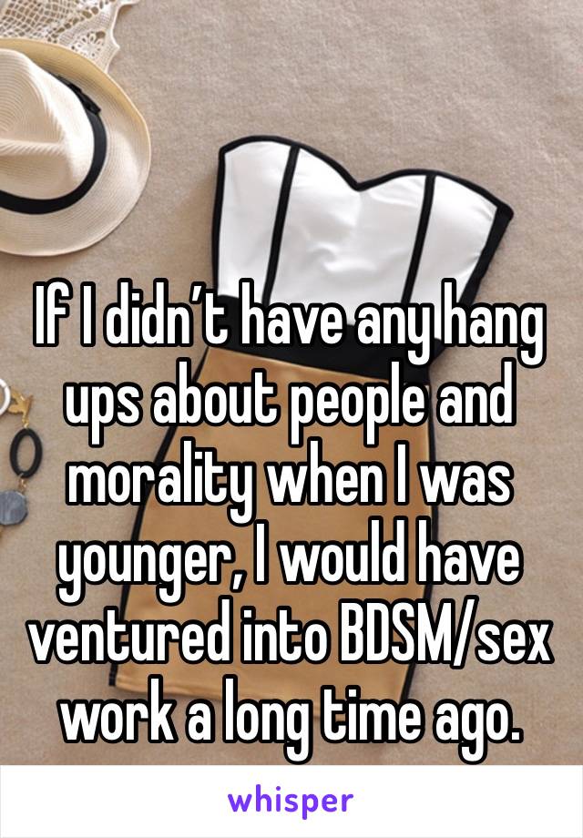 If I didn’t have any hang ups about people and morality when I was younger, I would have ventured into BDSM/sex work a long time ago. 