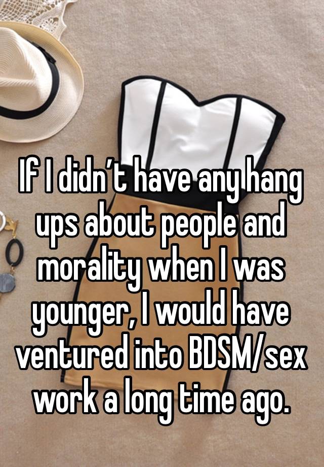 If I didn’t have any hang ups about people and morality when I was younger, I would have ventured into BDSM/sex work a long time ago. 