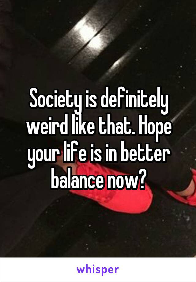 Society is definitely weird like that. Hope your life is in better balance now?