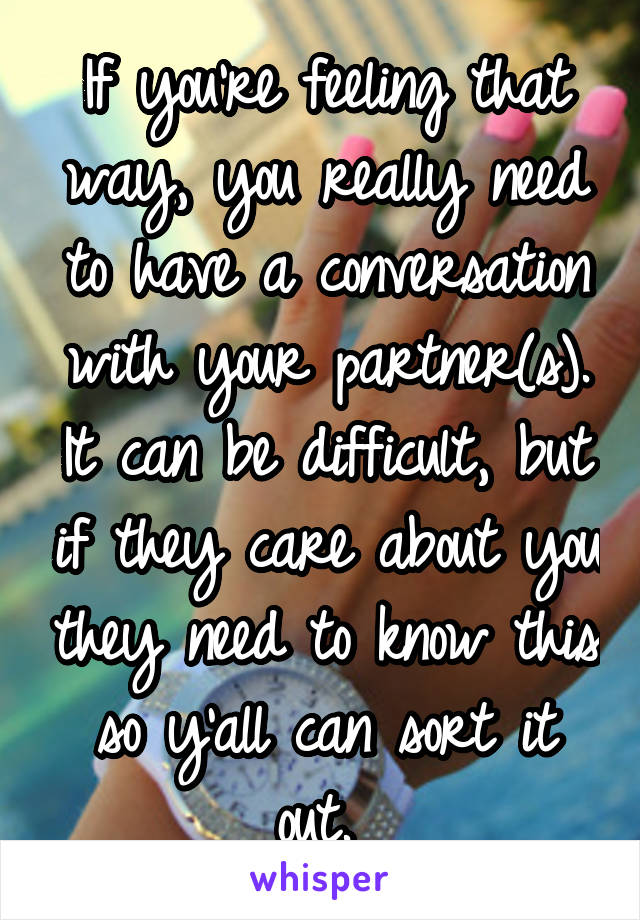 If you're feeling that way, you really need to have a conversation with your partner(s). It can be difficult, but if they care about you they need to know this so y'all can sort it out. 