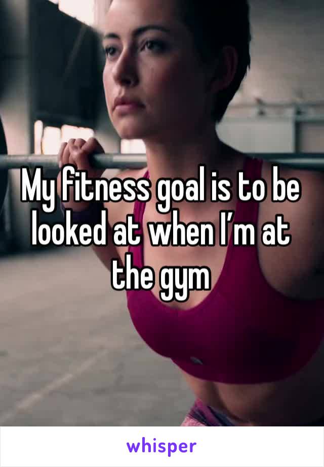 My fitness goal is to be looked at when I’m at the gym