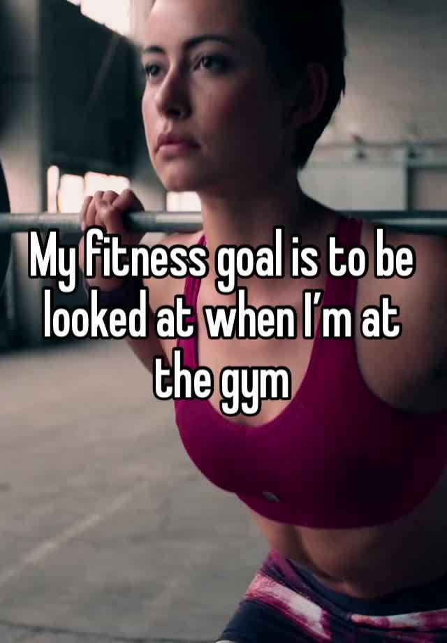 My fitness goal is to be looked at when I’m at the gym