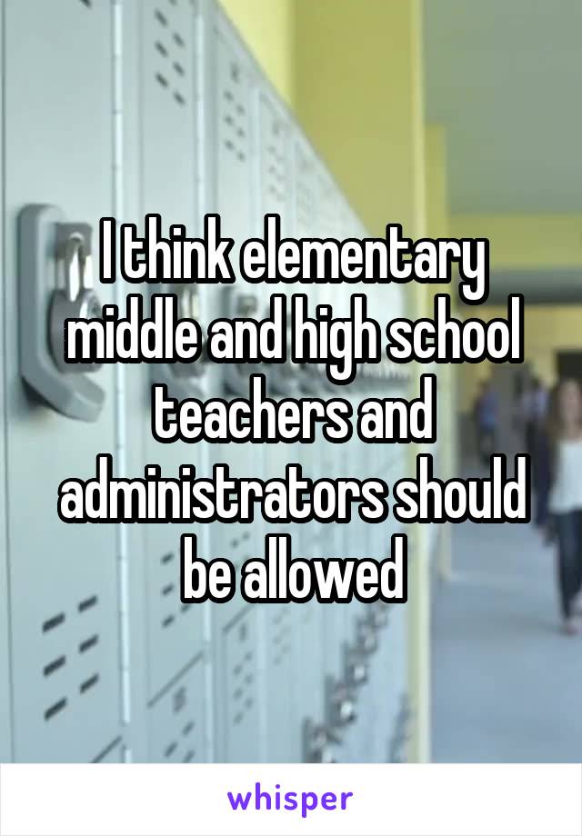 I think elementary middle and high school teachers and administrators should be allowed