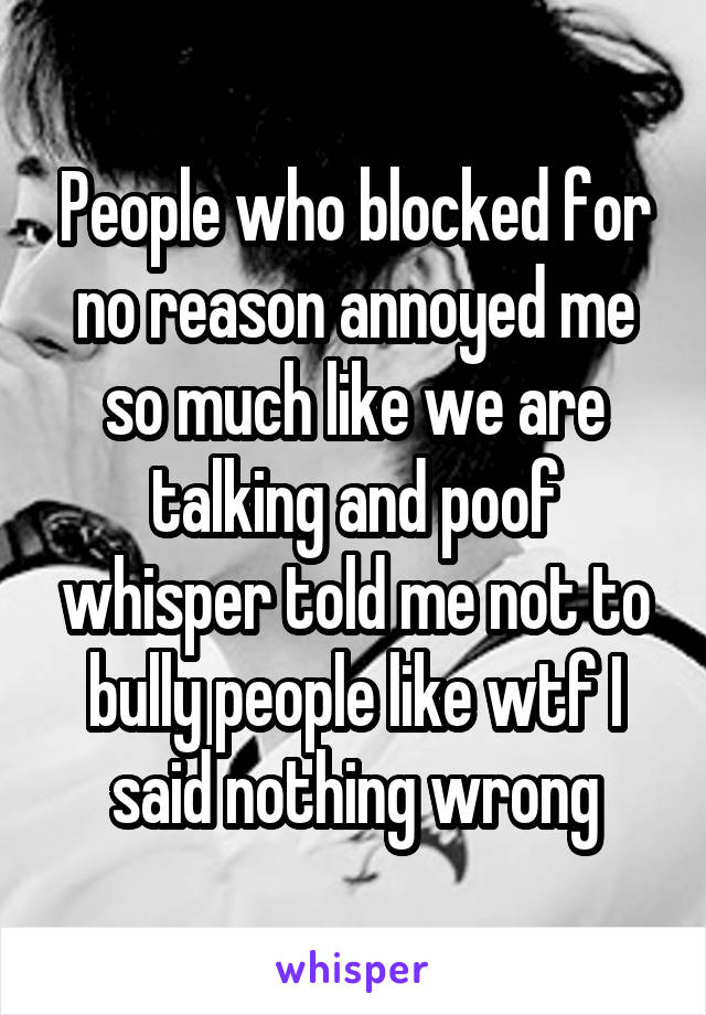 People who blocked for no reason annoyed me so much like we are talking and poof whisper told me not to bully people like wtf I said nothing wrong