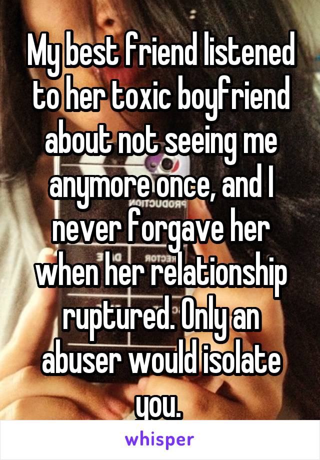 My best friend listened to her toxic boyfriend about not seeing me anymore once, and I never forgave her when her relationship ruptured. Only an abuser would isolate you. 