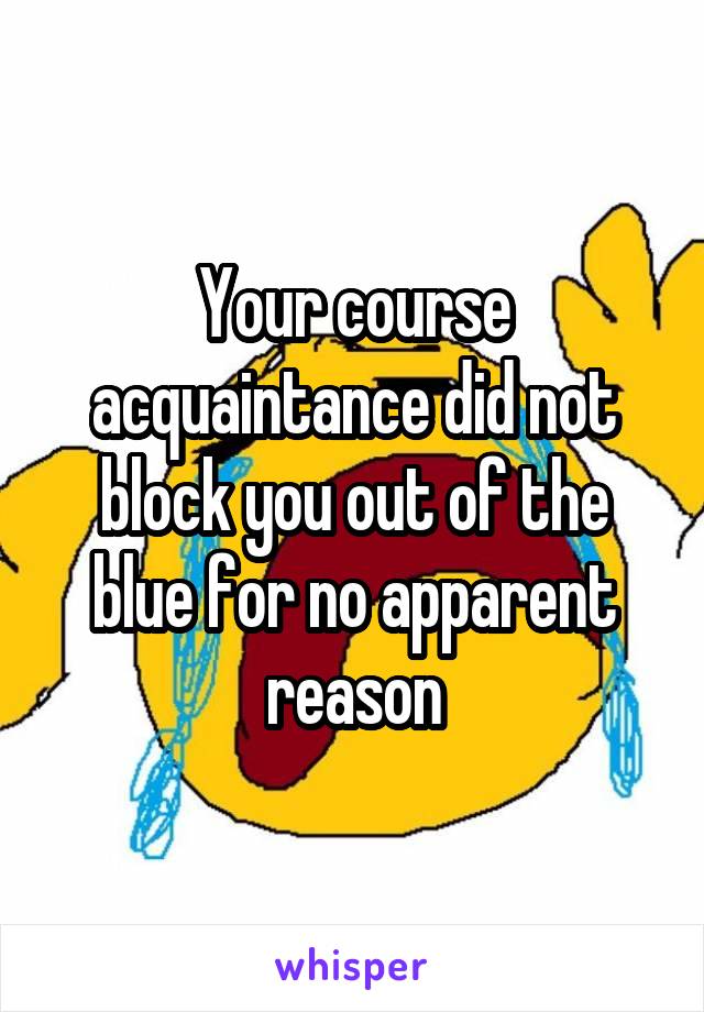 Your course acquaintance did not block you out of the blue for no apparent reason