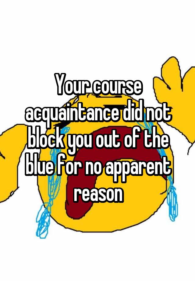 Your course acquaintance did not block you out of the blue for no apparent reason