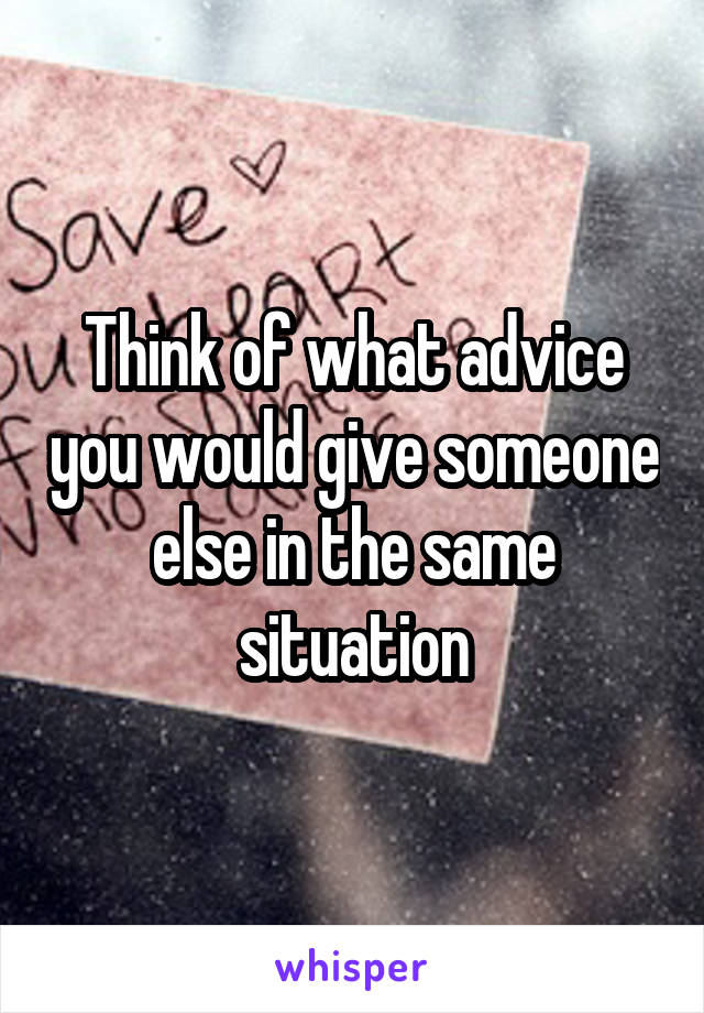 Think of what advice you would give someone else in the same situation