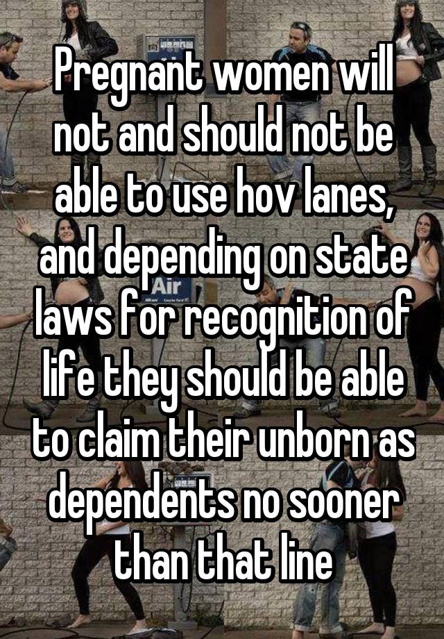 Pregnant women will not and should not be able to use hov lanes, and depending on state laws for recognition of life they should be able to claim their unborn as dependents no sooner than that line