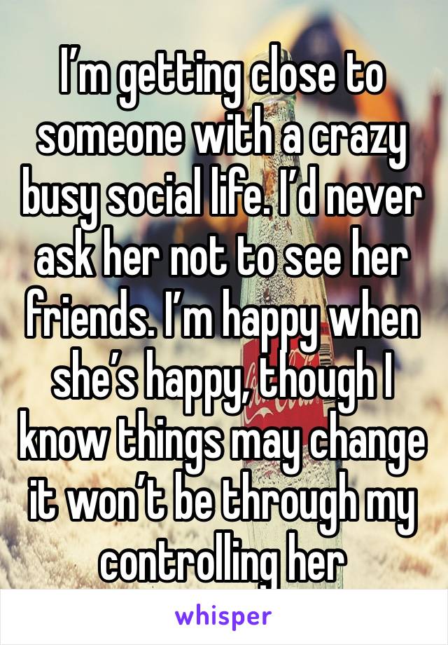 I’m getting close to someone with a crazy busy social life. I’d never ask her not to see her friends. I’m happy when she’s happy, though I know things may change it won’t be through my controlling her