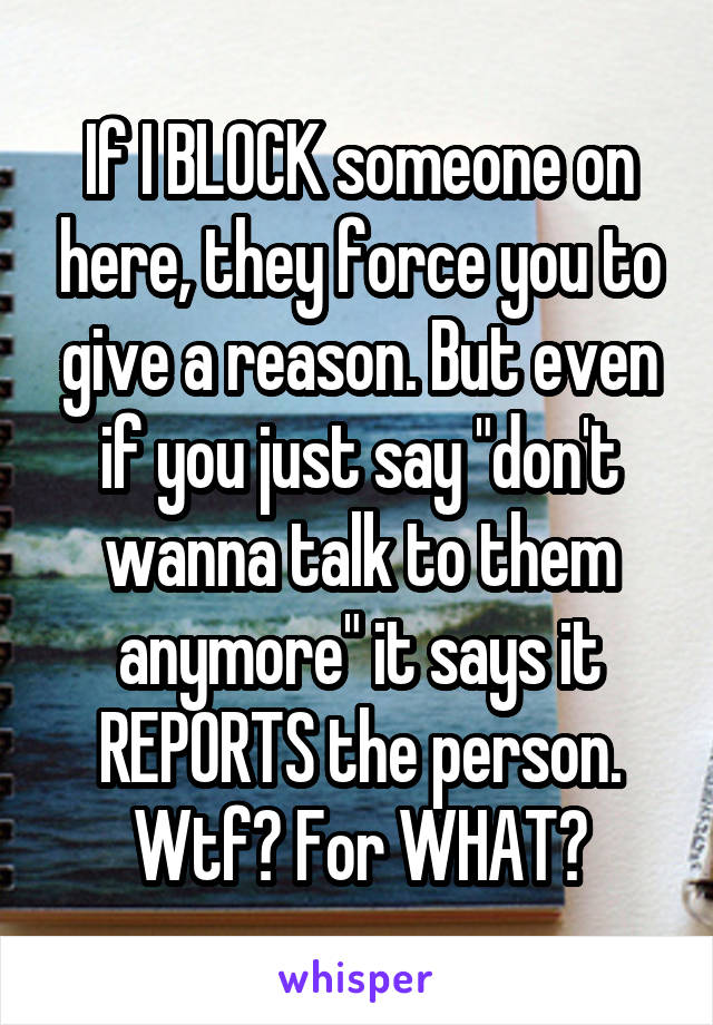 If I BLOCK someone on here, they force you to give a reason. But even if you just say "don't wanna talk to them anymore" it says it REPORTS the person. Wtf? For WHAT?