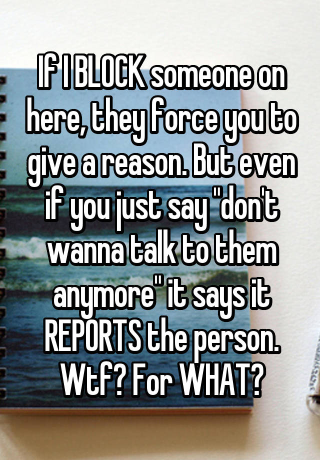 If I BLOCK someone on here, they force you to give a reason. But even if you just say "don't wanna talk to them anymore" it says it REPORTS the person. Wtf? For WHAT?