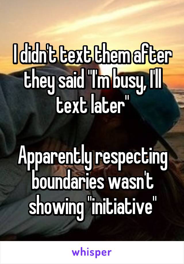 I didn't text them after they said "I'm busy, I'll text later"

Apparently respecting boundaries wasn't showing "initiative"