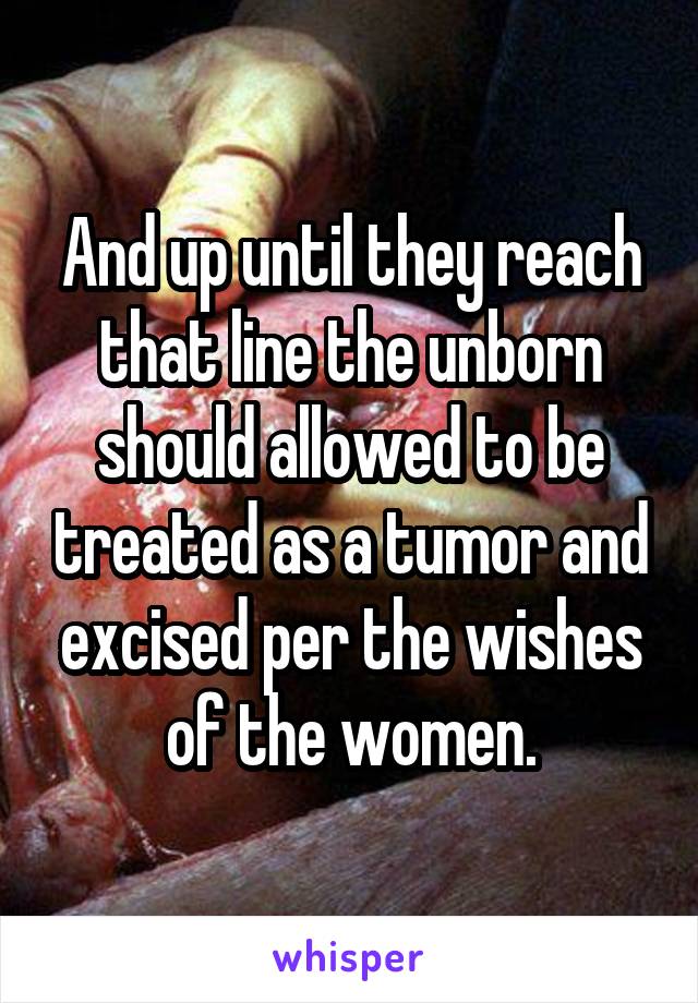 And up until they reach that line the unborn should allowed to be treated as a tumor and excised per the wishes of the women.