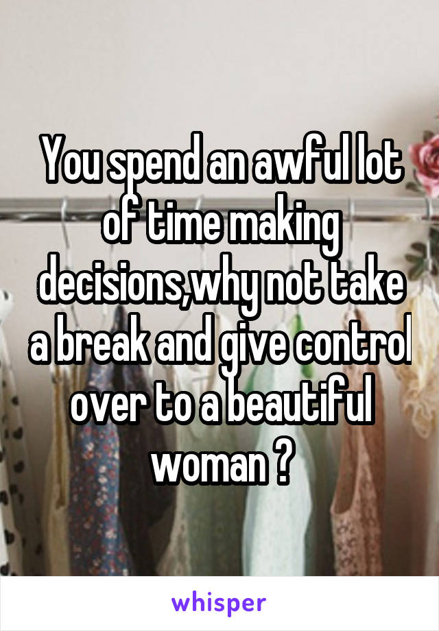 You spend an awful lot of time making decisions,why not take a break and give control over to a beautiful woman ?