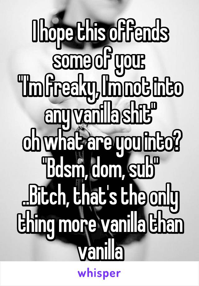 I hope this offends some of you: 
"I'm freaky, I'm not into any vanilla shit"
 oh what are you into? "Bdsm, dom, sub"
..Bitch, that's the only thing more vanilla than vanilla