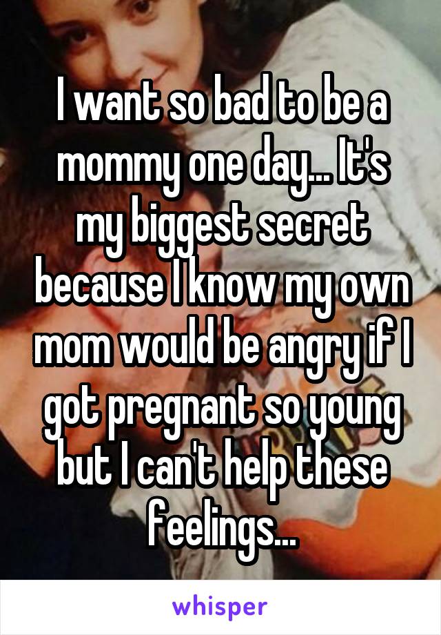 I want so bad to be a mommy one day... It's my biggest secret because I know my own mom would be angry if I got pregnant so young but I can't help these feelings...