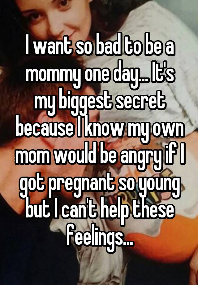 I want so bad to be a mommy one day... It's my biggest secret because I know my own mom would be angry if I got pregnant so young but I can't help these feelings...