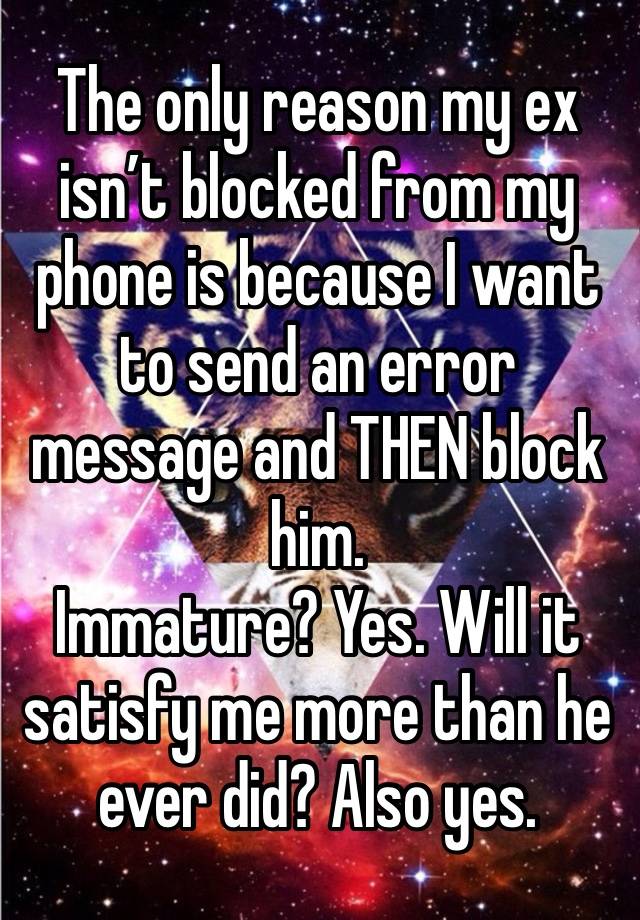 The only reason my ex isn’t blocked from my phone is because I want to send an error message and THEN block him. 
Immature? Yes. Will it satisfy me more than he ever did? Also yes. 