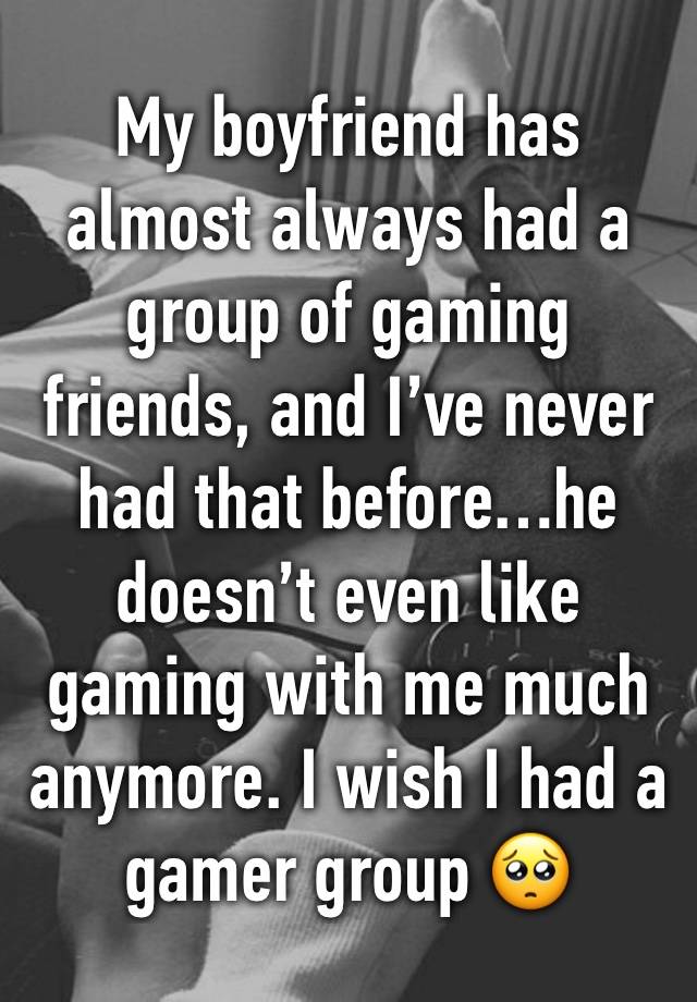 My boyfriend has almost always had a group of gaming friends, and I’ve never had that before…he doesn’t even like gaming with me much anymore. I wish I had a gamer group 🥺 