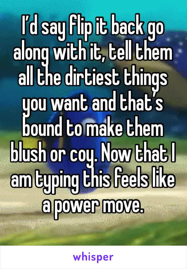 I’d say flip it back go along with it, tell them all the dirtiest things you want and that’s bound to make them blush or coy. Now that I am typing this feels like a power move. 