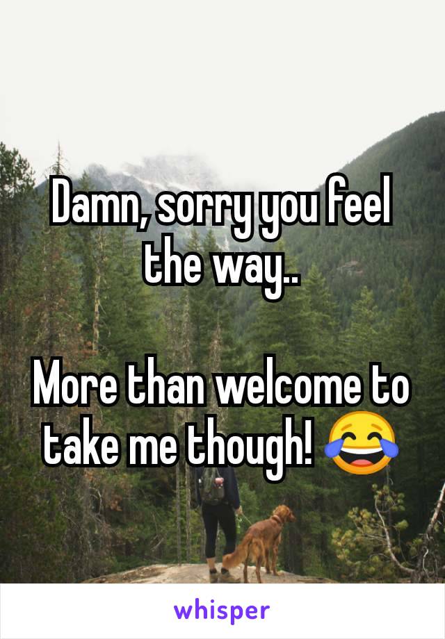 Damn, sorry you feel the way..

More than welcome to take me though! 😂