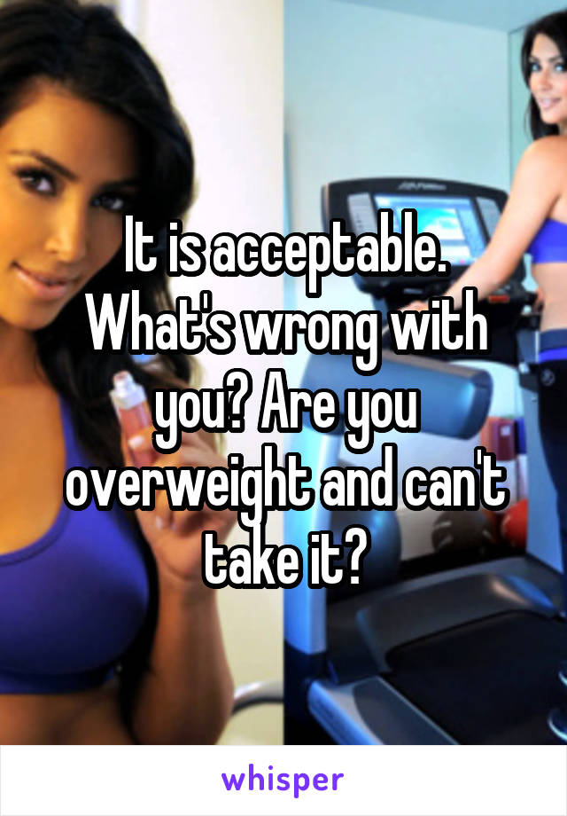 It is acceptable.
What's wrong with you? Are you overweight and can't take it?