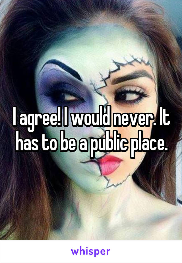 I agree! I would never. It has to be a public place.