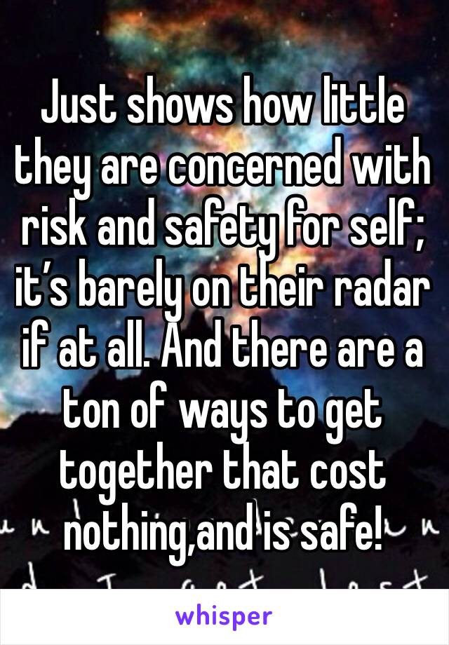 Just shows how little they are concerned with risk and safety for self; it’s barely on their radar if at all. And there are a ton of ways to get together that cost nothing,and is safe!