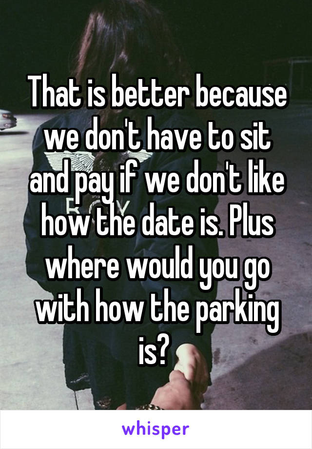 That is better because we don't have to sit and pay if we don't like how the date is. Plus where would you go with how the parking is? 