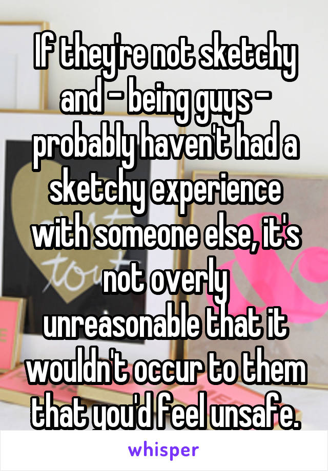 If they're not sketchy and - being guys - probably haven't had a sketchy experience with someone else, it's not overly unreasonable that it wouldn't occur to them that you'd feel unsafe.