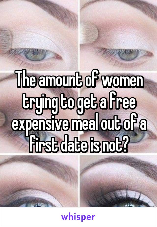 The amount of women trying to get a free expensive meal out of a first date is not?