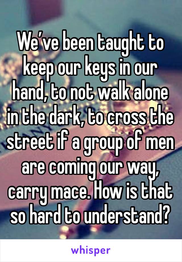 We’ve been taught to keep our keys in our hand, to not walk alone in the dark, to cross the street if a group of men are coming our way, carry mace. How is that so hard to understand?