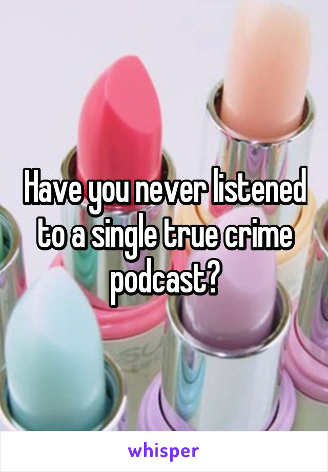 Have you never listened to a single true crime podcast?