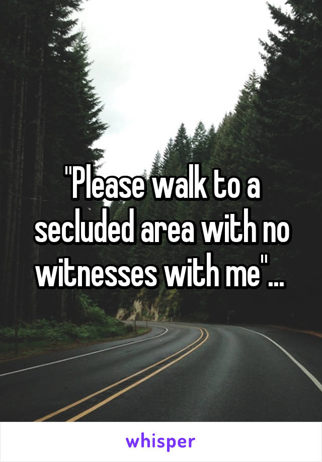 "Please walk to a secluded area with no witnesses with me"... 